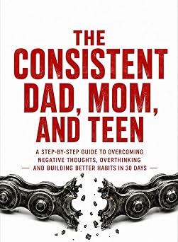 THE CONSISTENT DAD, MOM, AND TEEN: A STEP-BY-STEP GUIDE TO OVERCOMING NEGATIVE THOUGHTS, OVERTHINKING AND BUILDING BETTER HABITS IN 30 DAYS